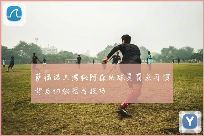萨福诺夫揭秘阿森纳球员罚点习惯背后的秘密与技巧