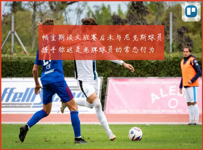 帕金斯谈文班赛后未与尼克斯球员握手称这是老牌球员的常态行为