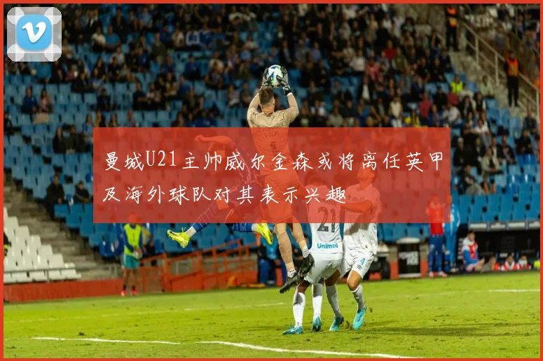 曼城U21主帅威尔金森或将离任英甲及海外球队对其表示兴趣