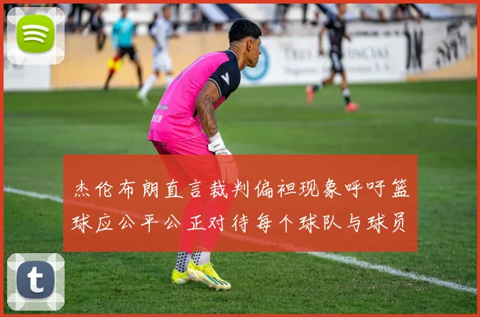 杰伦布朗直言裁判偏袒现象呼吁篮球应公平公正对待每个球队与球员