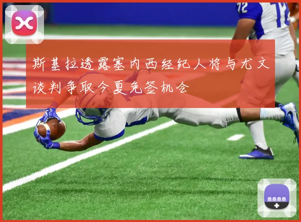 斯基拉透露塞内西经纪人将与尤文谈判争取今夏免签机会