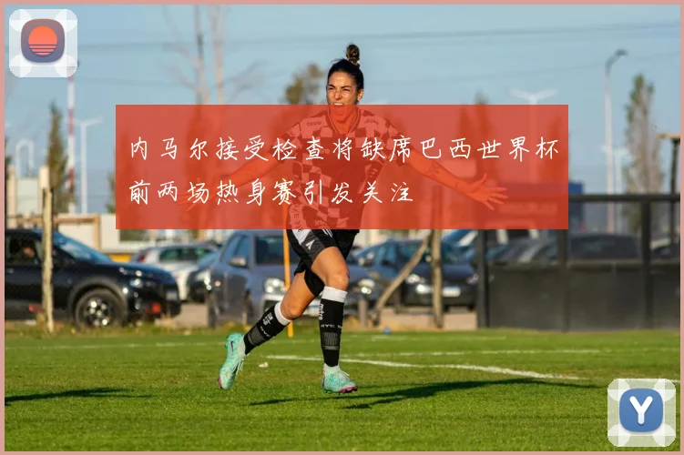 内马尔接受检查将缺席巴西世界杯前两场热身赛引发关注