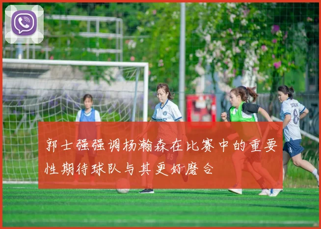 郭士强强调杨瀚森在比赛中的重要性期待球队与其更好磨合