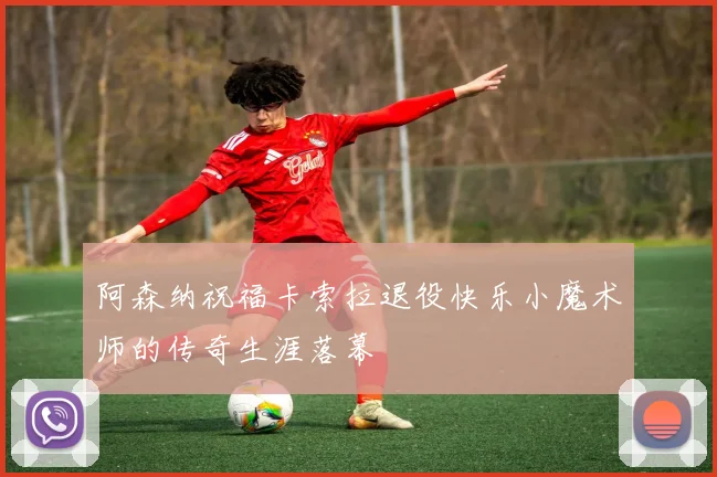 阿森纳祝福卡索拉退役快乐小魔术师的传奇生涯落幕