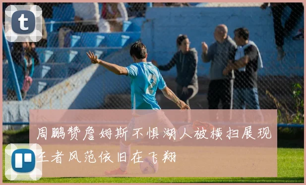 周鹏赞詹姆斯不惧湖人被横扫展现王者风范依旧在飞翔