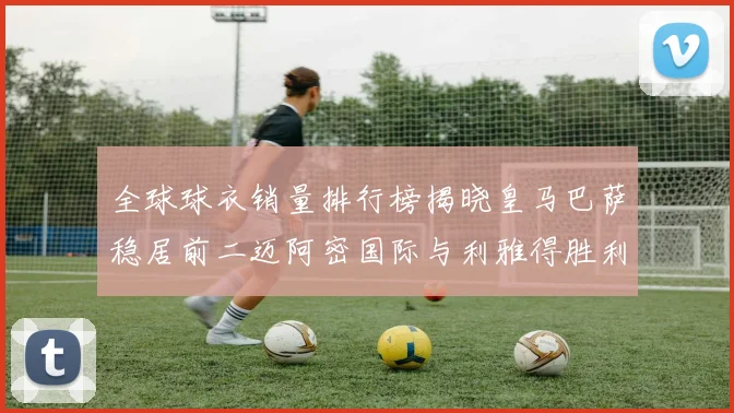 全球球衣销量排行榜揭晓皇马巴萨稳居前二迈阿密国际与利雅得胜利表现抢眼