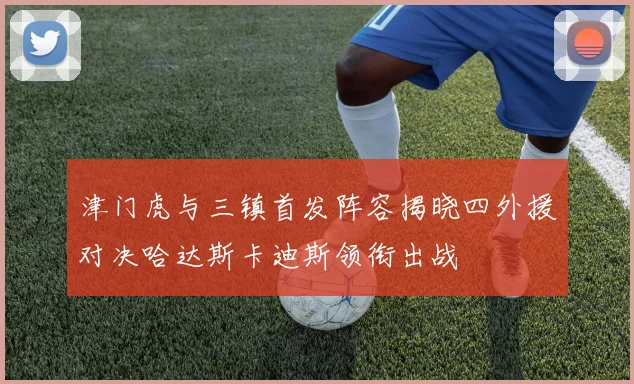 津门虎与三镇首发阵容揭晓四外援对决哈达斯卡迪斯领衔出战