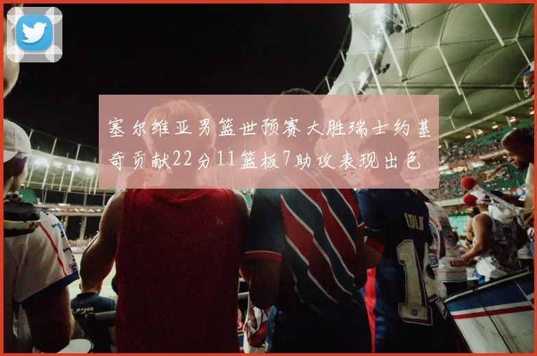 塞尔维亚男篮世预赛大胜瑞士约基奇贡献22分11篮板7助攻表现出色