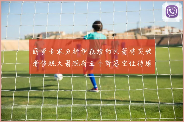 薪资专家分析伊森续约火箭将突破奢侈税火箭现有五个阵容空位待填补