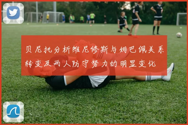 贝尼托分析维尼修斯与姆巴佩关系转变及两人防守努力的明显变化