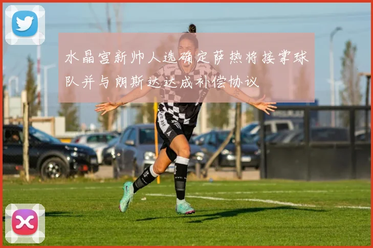 水晶宫新帅人选确定萨热将接掌球队并与朗斯达达成补偿协议
