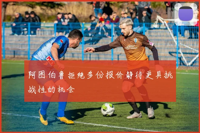 阿图伯鲁拒绝多份报价静待更具挑战性的机会