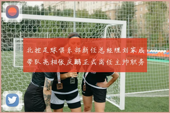 北控足球俱乐部新任总经理刘家成带队亮相张庆鹏正式离任主帅职务
