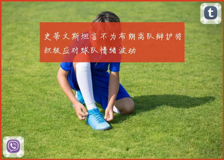 史蒂文斯坦言不为布朗离队辩护将积极应对球队情绪波动