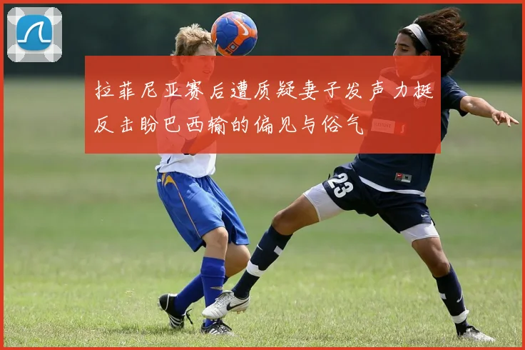 拉菲尼亚赛后遭质疑妻子发声力挺反击盼巴西输的偏见与俗气