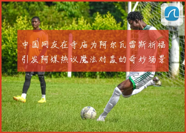 中国网友在寺庙为阿尔瓦雷斯祈福引发阿媒热议魔法对轰的奇妙场景