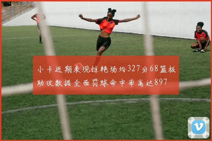 小卡近期表现惊艳场均327分68篮板助攻数据全面罚球命中率高达897