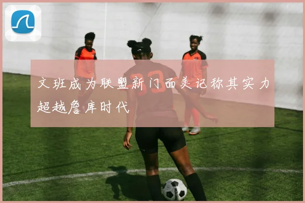 文班成为联盟新门面美记称其实力超越詹库时代