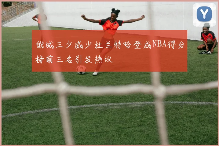 俄城三少威少杜兰特哈登成NBA得分榜前三名引发热议